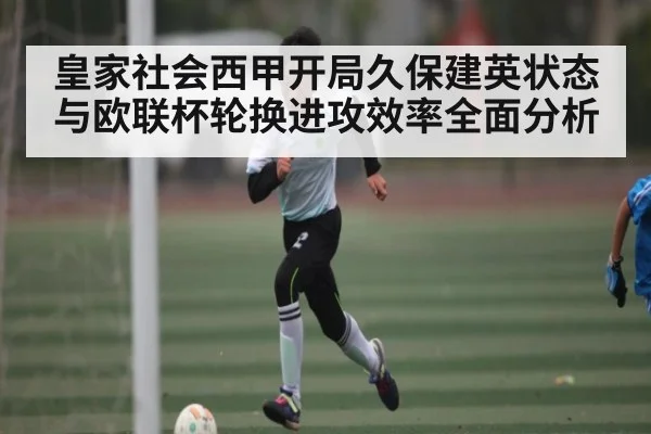 皇家社会西甲开局久保建英状态与欧联杯轮换进攻效率全面分析